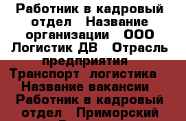 Работник в кадровый отдел › Название организации ­ ООО Логистик ДВ › Отрасль предприятия ­ Транспорт, логистика  › Название вакансии ­ Работник в кадровый отдел - Приморский край, Владивосток г. Работа » Вакансии   